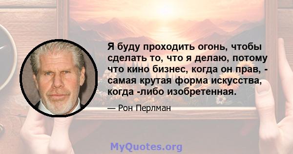 Я буду проходить огонь, чтобы сделать то, что я делаю, потому что кино бизнес, когда он прав, - самая крутая форма искусства, когда -либо изобретенная.