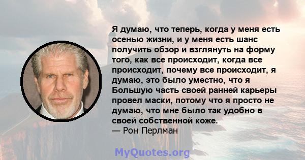 Я думаю, что теперь, когда у меня есть осенью жизни, и у меня есть шанс получить обзор и взглянуть на форму того, как все происходит, когда все происходит, почему все происходит, я думаю, это было уместно, что я Большую 