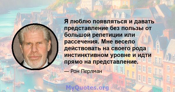 Я люблю появляться и давать представление без пользы от большой репетиции или рассечения. Мне весело действовать на своего рода инстинктивном уровне и идти прямо на представление.