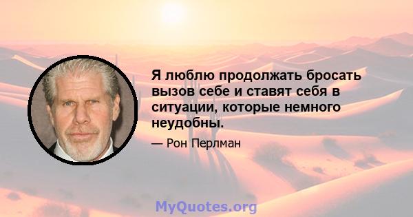 Я люблю продолжать бросать вызов себе и ставят себя в ситуации, которые немного неудобны.