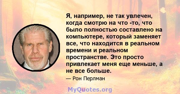 Я, например, не так увлечен, когда смотрю на что -то, что было полностью составлено на компьютере, который заменяет все, что находится в реальном времени и реальном пространстве. Это просто привлекает меня еще меньше, а 