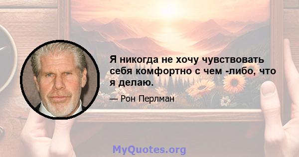 Я никогда не хочу чувствовать себя комфортно с чем -либо, что я делаю.