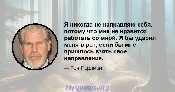 Я никогда не направляю себя, потому что мне не нравится работать со мной. Я бы ударил меня в рот, если бы мне пришлось взять свое направление.