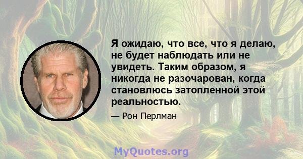 Я ожидаю, что все, что я делаю, не будет наблюдать или не увидеть. Таким образом, я никогда не разочарован, когда становлюсь затопленной этой реальностью.