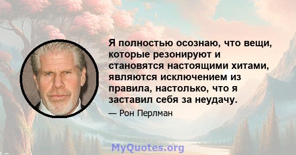 Я полностью осознаю, что вещи, которые резонируют и становятся настоящими хитами, являются исключением из правила, настолько, что я заставил себя за неудачу.