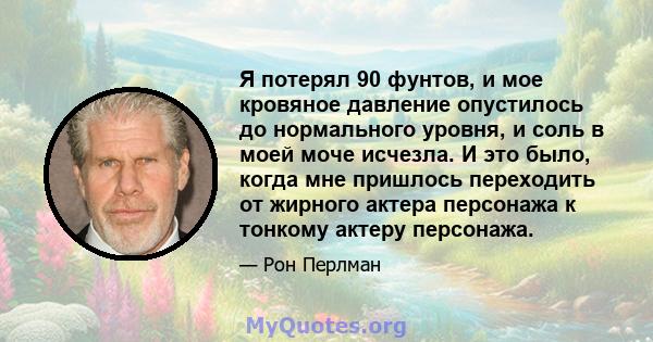 Я потерял 90 фунтов, и мое кровяное давление опустилось до нормального уровня, и соль в моей моче исчезла. И это было, когда мне пришлось переходить от жирного актера персонажа к тонкому актеру персонажа.