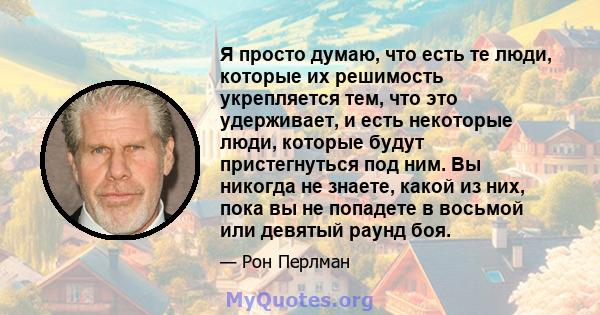 Я просто думаю, что есть те люди, которые их решимость укрепляется тем, что это удерживает, и есть некоторые люди, которые будут пристегнуться под ним. Вы никогда не знаете, какой из них, пока вы не попадете в восьмой