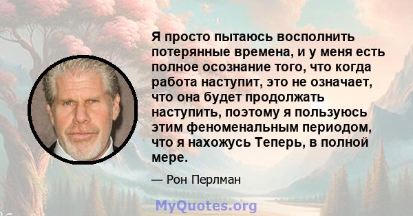 Я просто пытаюсь восполнить потерянные времена, и у меня есть полное осознание того, что когда работа наступит, это не означает, что она будет продолжать наступить, поэтому я пользуюсь этим феноменальным периодом, что я 