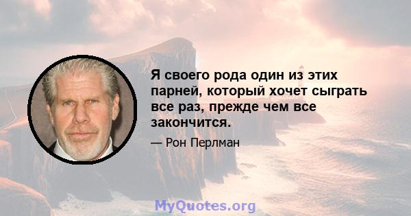 Я своего рода один из этих парней, который хочет сыграть все раз, прежде чем все закончится.