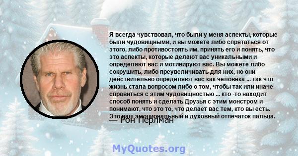 Я всегда чувствовал, что были у меня аспекты, которые были чудовищными, и вы можете либо спрятаться от этого, либо противостоять им, принять его и понять, что это аспекты, которые делают вас уникальными и определяют вас 