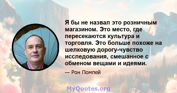 Я бы не назвал это розничным магазином. Это место, где пересекаются культура и торговля. Это больше похоже на шелковую дорогу-чувство исследования, смешанное с обменом вещами и идеями.