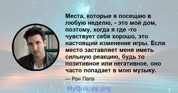 Места, которые я посещаю в любую неделю, - это мой дом, поэтому, когда я где -то чувствует себя хорошо, это настоящий изменение игры. Если место заставляет меня иметь сильную реакцию, будь то позитивное или негативное,