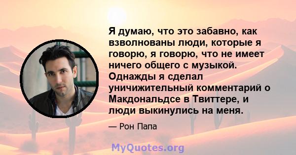 Я думаю, что это забавно, как взволнованы люди, которые я говорю, я говорю, что не имеет ничего общего с музыкой. Однажды я сделал уничижительный комментарий о Макдональдсе в Твиттере, и люди выкинулись на меня.