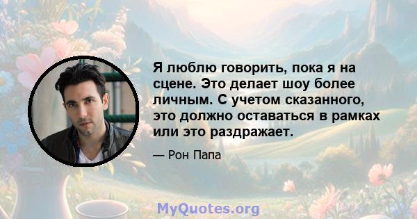 Я люблю говорить, пока я на сцене. Это делает шоу более личным. С учетом сказанного, это должно оставаться в рамках или это раздражает.