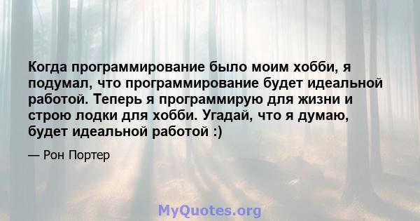 Когда программирование было моим хобби, я подумал, что программирование будет идеальной работой. Теперь я программирую для жизни и строю лодки для хобби. Угадай, что я думаю, будет идеальной работой :)