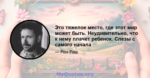 Это тяжелое место, где этот мир может быть. Неудивительно, что к нему плачет ребенок. Слезы с самого начала