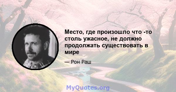 Место, где произошло что -то столь ужасное, не должно продолжать существовать в мире