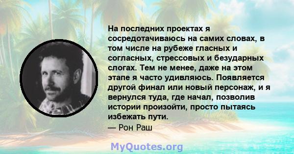 На последних проектах я сосредотачиваюсь на самих словах, в том числе на рубеже гласных и согласных, стрессовых и безударных слогах. Тем не менее, даже на этом этапе я часто удивляюсь. Появляется другой финал или новый