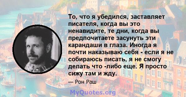 То, что я убедился, заставляет писателя, когда вы это ненавидите, те дни, когда вы предпочитаете засунуть эти карандаши в глаза. Иногда я почти наказываю себя - если я не собираюсь писать, я не смогу делать что -либо