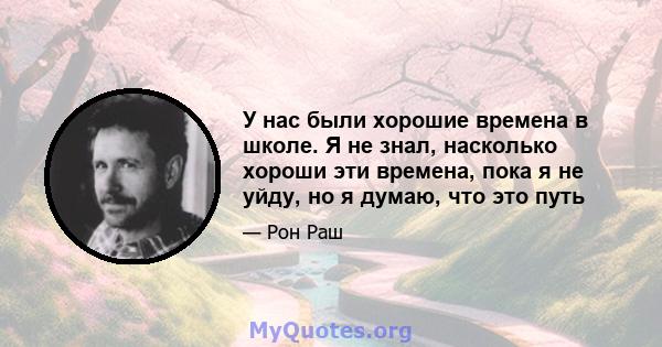 У нас были хорошие времена в школе. Я не знал, насколько хороши эти времена, пока я не уйду, но я думаю, что это путь