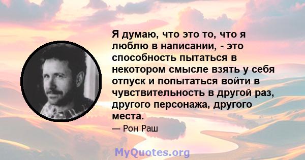 Я думаю, что это то, что я люблю в написании, - это способность пытаться в некотором смысле взять у себя отпуск и попытаться войти в чувствительность в другой раз, другого персонажа, другого места.