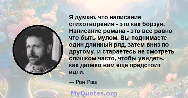 Я думаю, что написание стихотворения - это как борзуя. Написание романа - это все равно что быть мулом. Вы поднимаете один длинный ряд, затем вниз по другому, и стараетесь не смотреть слишком часто, чтобы увидеть, как