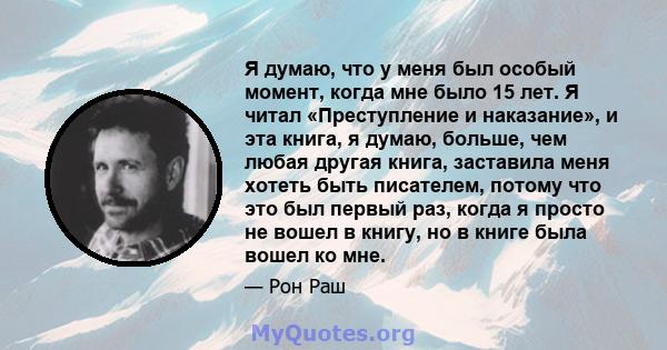 Я думаю, что у меня был особый момент, когда мне было 15 лет. Я читал «Преступление и наказание», и эта книга, я думаю, больше, чем любая другая книга, заставила меня хотеть быть писателем, потому что это был первый