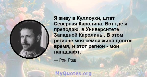 Я живу в Куллоухи, штат Северная Каролина. Вот где я преподаю, в Университете Западной Каролины. В этом регионе моя семья жила долгое время, и этот регион - мой ландшафт.