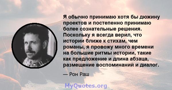 Я обычно принимаю хотя бы дюжину проектов и постепенно принимаю более сознательные решения. Поскольку я всегда верил, что истории ближе к стихам, чем романы, я провожу много времени на большие ритмы истории, такие как