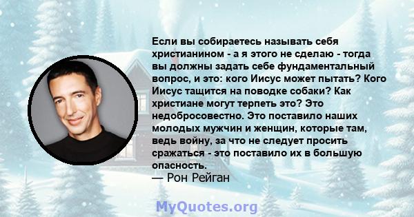 Если вы собираетесь называть себя христианином - а я этого не сделаю - тогда вы должны задать себе фундаментальный вопрос, и это: кого Иисус может пытать? Кого Иисус тащится на поводке собаки? Как христиане могут