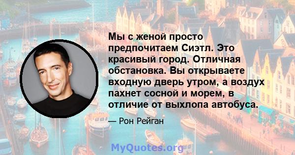 Мы с женой просто предпочитаем Сиэтл. Это красивый город. Отличная обстановка. Вы открываете входную дверь утром, а воздух пахнет сосной и морем, в отличие от выхлопа автобуса.