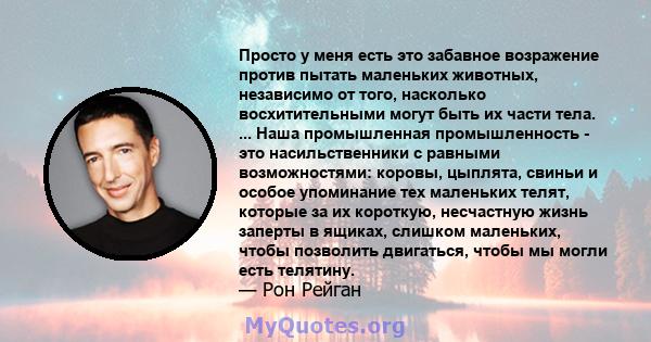 Просто у меня есть это забавное возражение против пытать маленьких животных, независимо от того, насколько восхитительными могут быть их части тела. ... Наша промышленная промышленность - это насильственники с равными