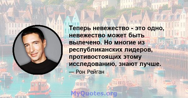 Теперь невежество - это одно, невежество может быть вылечено. Но многие из республиканских лидеров, противостоящих этому исследованию, знают лучше.