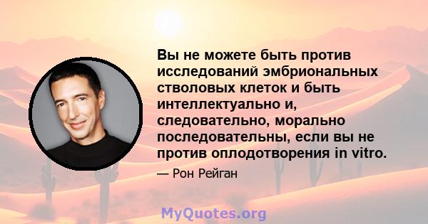 Вы не можете быть против исследований эмбриональных стволовых клеток и быть интеллектуально и, следовательно, морально последовательны, если вы не против оплодотворения in vitro.