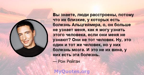 Вы знаете, люди расстроены, потому что их близкие, у которых есть болезнь Альцгеймера, о, он больше не узнает меня, как я могу узнать этого человека, если они меня не узнают? Они не тот человек. Ну, это один и тот же