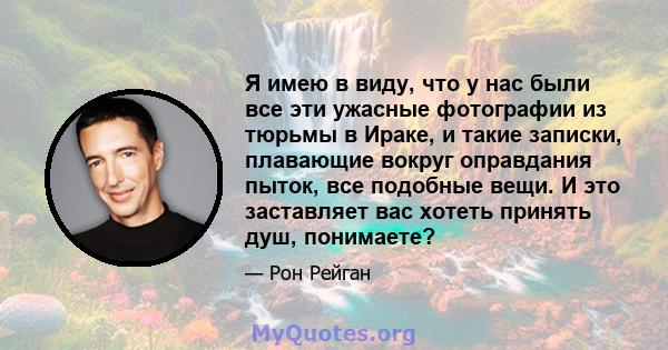 Я имею в виду, что у нас были все эти ужасные фотографии из тюрьмы в Ираке, и такие записки, плавающие вокруг оправдания пыток, все подобные вещи. И это заставляет вас хотеть принять душ, понимаете?