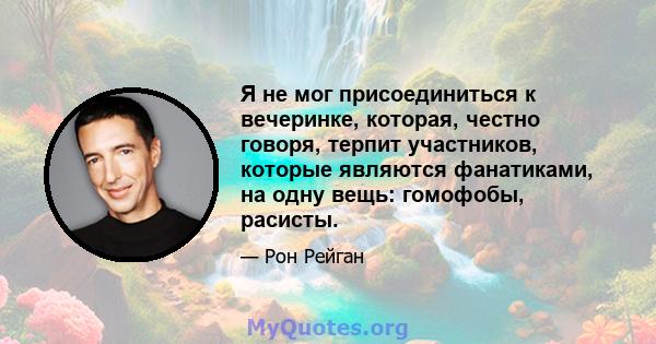 Я не мог присоединиться к вечеринке, которая, честно говоря, терпит участников, которые являются фанатиками, на одну вещь: гомофобы, расисты.