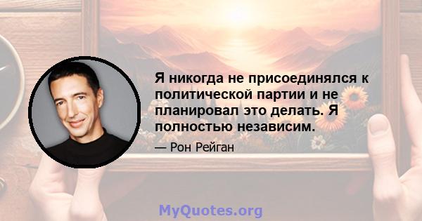 Я никогда не присоединялся к политической партии и не планировал это делать. Я полностью независим.