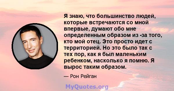 Я знаю, что большинство людей, которые встречаются со мной впервые, думают обо мне определенным образом из -за того, кто мой отец. Это просто идет с территорией. Но это было так с тех пор, как я был маленьким ребенком,