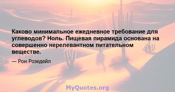 Каково минимальное ежедневное требование для углеводов? Ноль. Пищевая пирамида основана на совершенно нерелевантном питательном веществе.