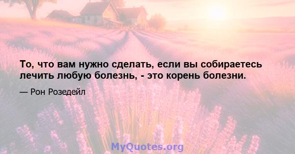 То, что вам нужно сделать, если вы собираетесь лечить любую болезнь, - это корень болезни.