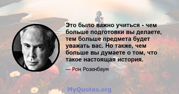 Это было важно учиться - чем больше подготовки вы делаете, тем больше предмета будет уважать вас. Но также, чем больше вы думаете о том, что такое настоящая история.