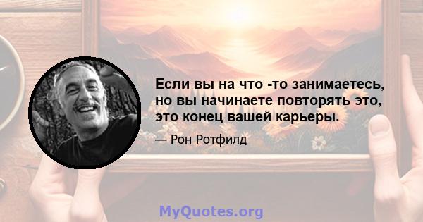 Если вы на что -то занимаетесь, но вы начинаете повторять это, это конец вашей карьеры.