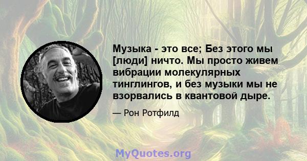 Музыка - это все; Без этого мы [люди] ничто. Мы просто живем вибрации молекулярных тинглингов, и без музыки мы не взорвались в квантовой дыре.