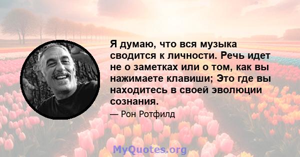 Я думаю, что вся музыка сводится к личности. Речь идет не о заметках или о том, как вы нажимаете клавиши; Это где вы находитесь в своей эволюции сознания.