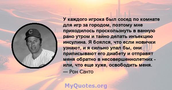 У каждого игрока был сосед по комнате для игр за городом, поэтому мне приходилось проскользнуть в ванную рано утром и тайно делать инъекцию инсулина. Я боялся, что если новички узнают, и я сильно упал бы, они