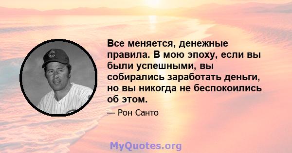 Все меняется, денежные правила. В мою эпоху, если вы были успешными, вы собирались заработать деньги, но вы никогда не беспокоились об этом.