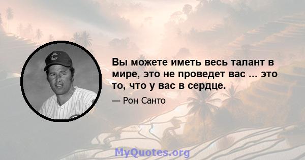 Вы можете иметь весь талант в мире, это не проведет вас ... это то, что у вас в сердце.