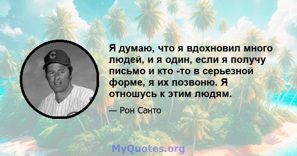 Я думаю, что я вдохновил много людей, и я один, если я получу письмо и кто -то в серьезной форме, я их позвоню. Я отношусь к этим людям.