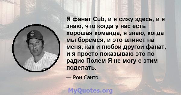 Я фанат Cub, и я сижу здесь, и я знаю, что когда у нас есть хорошая команда, я знаю, когда мы боремся, и это влияет на меня, как и любой другой фанат, и я просто показываю это по радио Полем Я не могу с этим поделать.